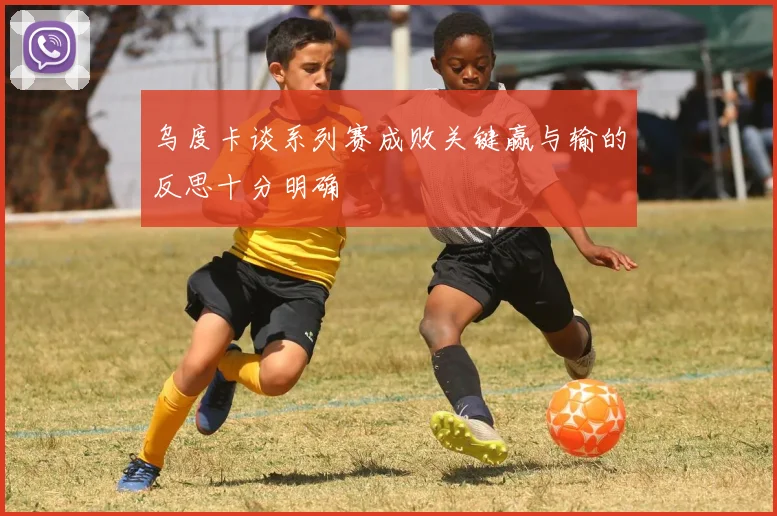 乌度卡谈系列赛成败关键赢与输的反思十分明确